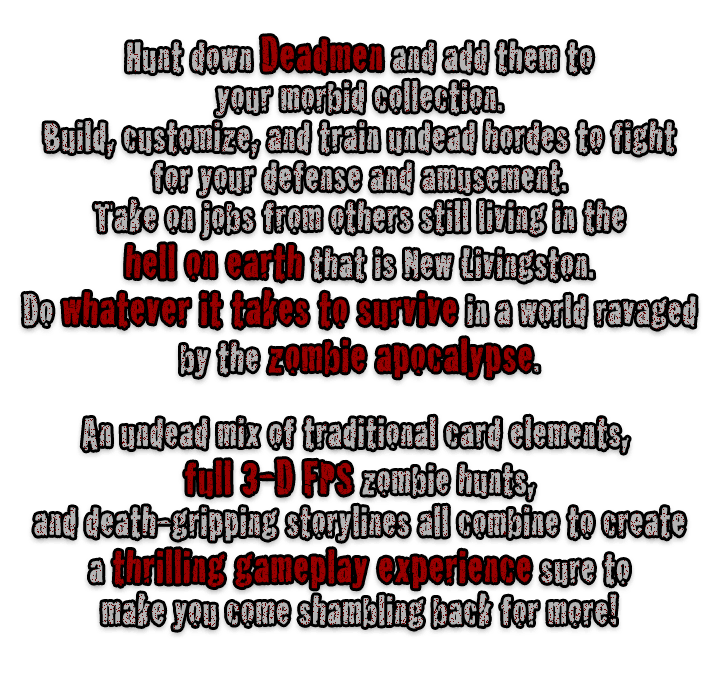 Hunt down Deadmen and add them to your morbid collection. Build, customize, and train undead hordes to fight for your defense and amusement. Take on jobs from others still living in the hell on earth that is New Livingston. Do whatever it takes to survive in a world ravaged by the zombie apocalypse. An undead mix of traditional card elements, full 3-D FPS zombie hunts, and death-gripping storylines all combine to create a thrilling gameplay experience sure to make you come shambling back for more!