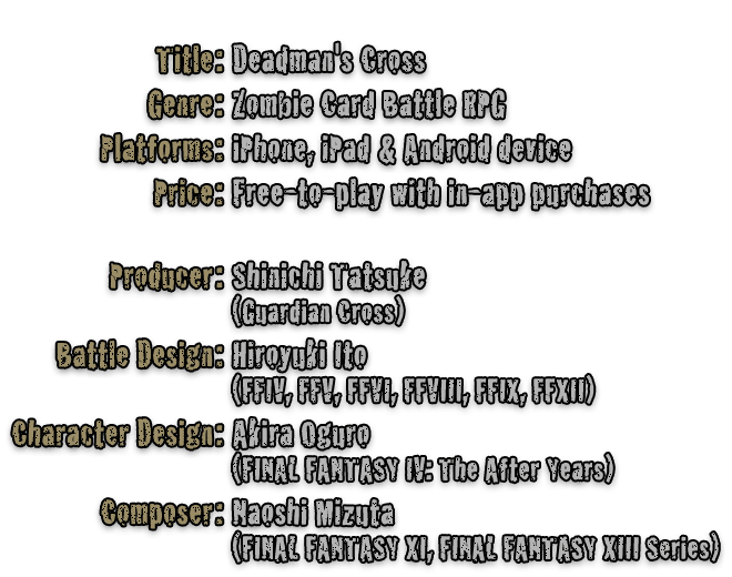 Title: Deadman's Cross / Genre: Zombie Card Battle RPG / Platforms: iPhone, iPad & Android devices / Price: Free-to-play with in-app purchases / Producer: Shinichi Tatsuke (Guardian Cross) / Battle Design: Hiroyuki Ito (FFIV, FFV, FFVI, FFVIII, FFIX, FFXII) / Character Design: Akira Oguro (FINAL FANTASY IV: The After Years) / Composer: Naoshi Mizuta (FINAL FANTASY XI, FINAL FANTASY XIII Series)