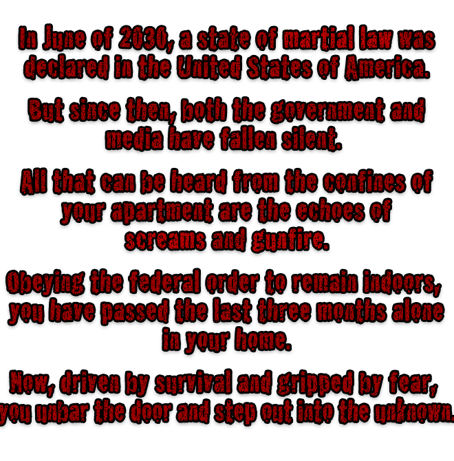 In June of 2030, a state of martial law was declared in the United States of America. But since then, both the government and media have fallen silent. All that can be heard from the confines of your apartment are the echoes of screams and gunfire. Obeying the federal order to remain indoors, you have passed the last three months alone in your home. Now, driven by survival and gripped by fear, you unbar the door and step out into the unknown.