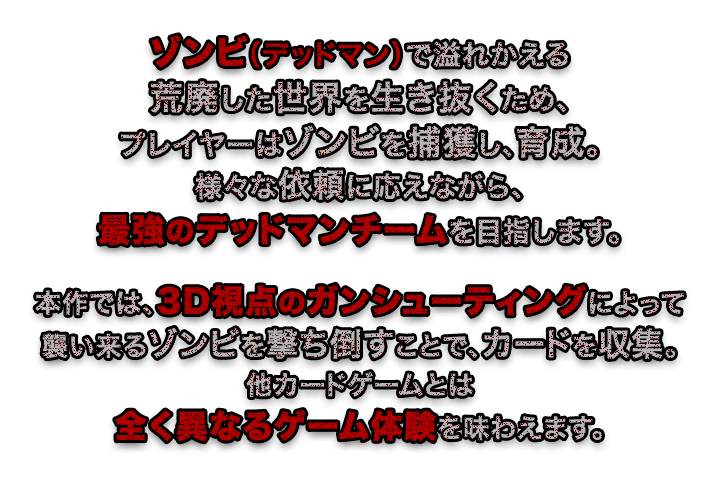 ゾンビ（デッドマン）で溢れかえる荒廃した世界を生き抜くため、プレイヤーはゾンビを捕獲し、育成。様々な依頼に応えながら、最強のデッドマンチームを目指します。本作では、3D視点のガンシューティングによって襲い来るゾンビを撃ち倒すことで、カードを収集。他カードゲームとは全く異なるゲーム体験を味わえます。