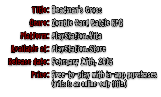 Title:Deadman's Cross  Genre:Zombie Card Battle RPG  Platform:PlayStationRVita  Available at:PlayStationRStore  Release date:February 17th, 2015  Price:Free-to-play with in-app purchases(This is an online-only title.)