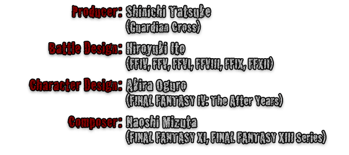 Producer:Shinichi Tatsuke (Guardian Cross)  Battle Design:Hiroyuki Ito (FFIV, FFV, FFVI, FFVIII, FFIX, FFXII)  Character Design:Akira Oguro (FINAL FANTASY IV: The After Years)  Composer:Naoshi Mizuta (FINAL FANTASY XI, FINAL FANTASY XIII Series)