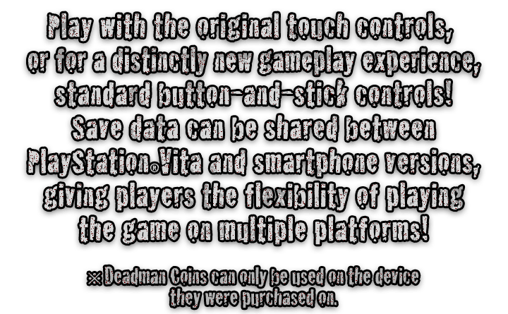 Play with the original touch controls, or for a distinctly new gameplay experience, standard button-and-stick controls! Save data can be shared between PlayStationRVita and smartphone versions, giving players the flexibility of playing the game on multiple platforms!  ※ Deadman Coins can only be used on the device they were purchased on.