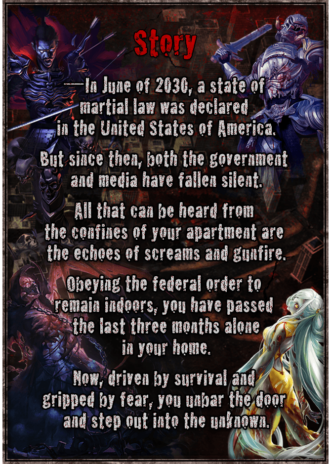 [Story]  In June of 2030, a state of martial law was declared in the United States of America. But since then, both the government and media have fallen silent. All that can be heard from the confines of your apartment are the echoes of screams and gunfire. Obeying the federal order to remain indoors, you have passed the last three months alone in your home. Now, driven by survival and gripped by fear, you unbar the door and step out into the unknown.