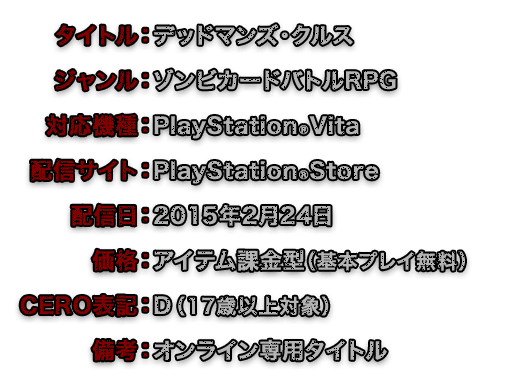 タイトル：デッドマンズ・クルス　ジャンル：ゾンビカードバトルRPG　対応機種：PlayStationRVita　配信サイト：PlayStationRStore　配信日：2015年2月24日　価格：アイテム課金型（基本プレイ無料）　CERO表記：D （17歳以上対象）　備考：オンライン専用タイトル