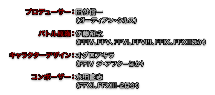 プロデューサー：田付信一（ガーディアン・クルス）　バトル原案：伊藤裕之（FFIV、FFV、FFVI、FFVIII、FFIX、FFXIIほか）　キャラクターデザイン：オグロアキラ（FFIV ジ・アフターほか）　コンポーザー：水田直志(FFXI、FFXIII-2ほか)