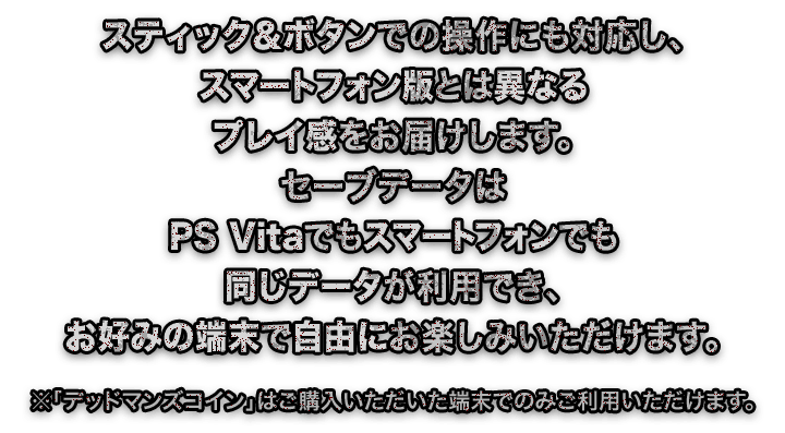 スティック＆ボタンでの操作にも対応し、スマートフォン版とは異なるプレイ感をお届けします。セーブデータはPS Vitaでもスマートフォンでも同じデータが利用でき、お好みの端末で自由にお楽しみいただけます。