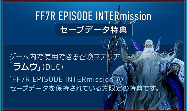 FF7R EPISODE INTERmission[セーブデータ特典] 【ゲーム内で使用できる召喚マテリア「ラムウ」（DLC）】「FF7R EPISODE INTERmission」のセーブデータを保持されている方限定の特典です。